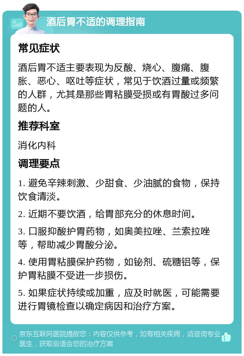 酒后胃不适的调理指南 常见症状 酒后胃不适主要表现为反酸、烧心、腹痛、腹胀、恶心、呕吐等症状，常见于饮酒过量或频繁的人群，尤其是那些胃粘膜受损或有胃酸过多问题的人。 推荐科室 消化内科 调理要点 1. 避免辛辣刺激、少甜食、少油腻的食物，保持饮食清淡。 2. 近期不要饮酒，给胃部充分的休息时间。 3. 口服抑酸护胃药物，如奥美拉唑、兰索拉唑等，帮助减少胃酸分泌。 4. 使用胃粘膜保护药物，如铋剂、硫糖铝等，保护胃粘膜不受进一步损伤。 5. 如果症状持续或加重，应及时就医，可能需要进行胃镜检查以确定病因和治疗方案。