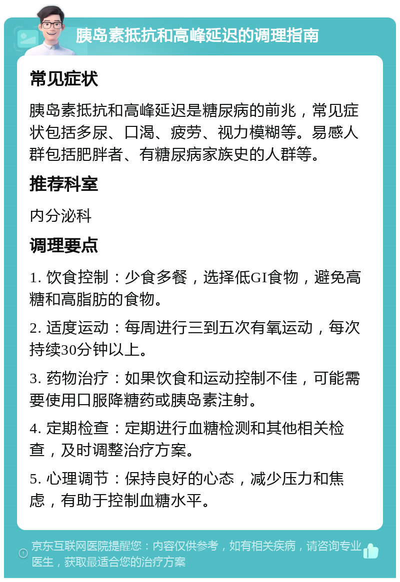 胰岛素抵抗和高峰延迟的调理指南 常见症状 胰岛素抵抗和高峰延迟是糖尿病的前兆，常见症状包括多尿、口渴、疲劳、视力模糊等。易感人群包括肥胖者、有糖尿病家族史的人群等。 推荐科室 内分泌科 调理要点 1. 饮食控制：少食多餐，选择低GI食物，避免高糖和高脂肪的食物。 2. 适度运动：每周进行三到五次有氧运动，每次持续30分钟以上。 3. 药物治疗：如果饮食和运动控制不佳，可能需要使用口服降糖药或胰岛素注射。 4. 定期检查：定期进行血糖检测和其他相关检查，及时调整治疗方案。 5. 心理调节：保持良好的心态，减少压力和焦虑，有助于控制血糖水平。