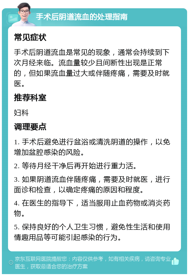 手术后阴道流血的处理指南 常见症状 手术后阴道流血是常见的现象，通常会持续到下次月经来临。流血量较少且间断性出现是正常的，但如果流血量过大或伴随疼痛，需要及时就医。 推荐科室 妇科 调理要点 1. 手术后避免进行盆浴或清洗阴道的操作，以免增加盆腔感染的风险。 2. 等待月经干净后再开始进行重力活。 3. 如果阴道流血伴随疼痛，需要及时就医，进行面诊和检查，以确定疼痛的原因和程度。 4. 在医生的指导下，适当服用止血药物或消炎药物。 5. 保持良好的个人卫生习惯，避免性生活和使用情趣用品等可能引起感染的行为。