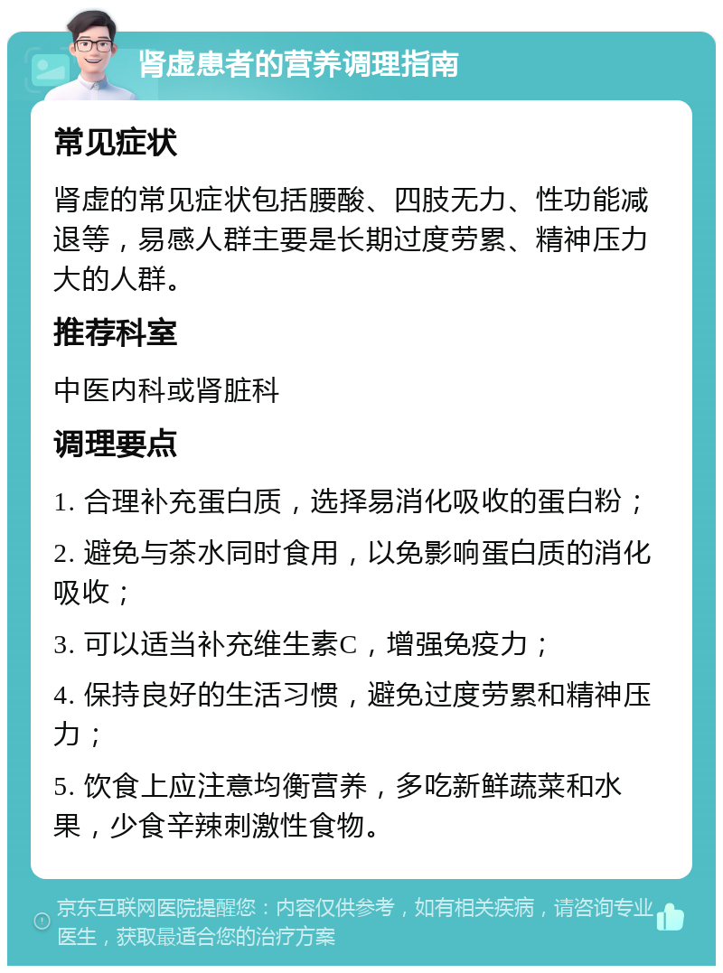 肾虚患者的营养调理指南 常见症状 肾虚的常见症状包括腰酸、四肢无力、性功能减退等，易感人群主要是长期过度劳累、精神压力大的人群。 推荐科室 中医内科或肾脏科 调理要点 1. 合理补充蛋白质，选择易消化吸收的蛋白粉； 2. 避免与茶水同时食用，以免影响蛋白质的消化吸收； 3. 可以适当补充维生素C，增强免疫力； 4. 保持良好的生活习惯，避免过度劳累和精神压力； 5. 饮食上应注意均衡营养，多吃新鲜蔬菜和水果，少食辛辣刺激性食物。