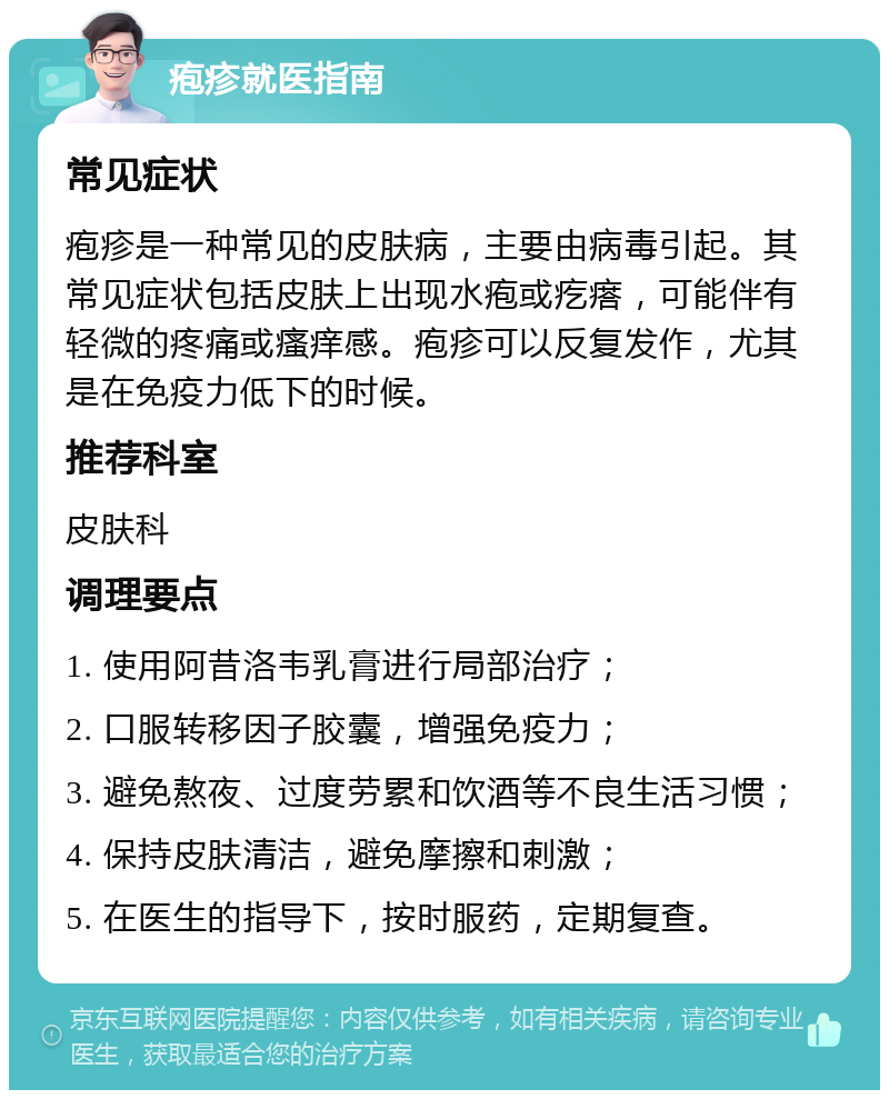 疱疹就医指南 常见症状 疱疹是一种常见的皮肤病，主要由病毒引起。其常见症状包括皮肤上出现水疱或疙瘩，可能伴有轻微的疼痛或瘙痒感。疱疹可以反复发作，尤其是在免疫力低下的时候。 推荐科室 皮肤科 调理要点 1. 使用阿昔洛韦乳膏进行局部治疗； 2. 口服转移因子胶囊，增强免疫力； 3. 避免熬夜、过度劳累和饮酒等不良生活习惯； 4. 保持皮肤清洁，避免摩擦和刺激； 5. 在医生的指导下，按时服药，定期复查。