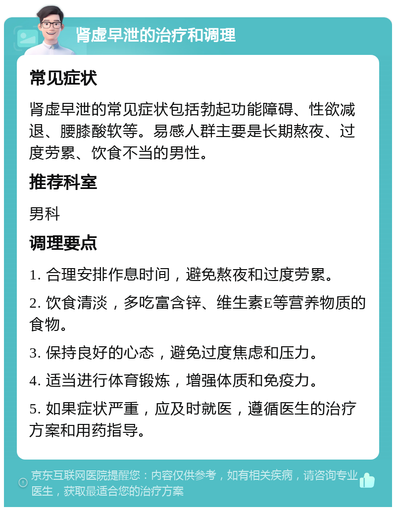 肾虚早泄的治疗和调理 常见症状 肾虚早泄的常见症状包括勃起功能障碍、性欲减退、腰膝酸软等。易感人群主要是长期熬夜、过度劳累、饮食不当的男性。 推荐科室 男科 调理要点 1. 合理安排作息时间，避免熬夜和过度劳累。 2. 饮食清淡，多吃富含锌、维生素E等营养物质的食物。 3. 保持良好的心态，避免过度焦虑和压力。 4. 适当进行体育锻炼，增强体质和免疫力。 5. 如果症状严重，应及时就医，遵循医生的治疗方案和用药指导。