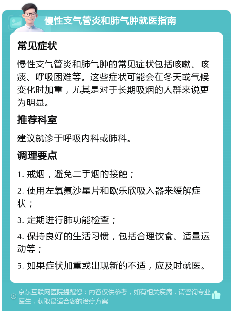 慢性支气管炎和肺气肿就医指南 常见症状 慢性支气管炎和肺气肿的常见症状包括咳嗽、咳痰、呼吸困难等。这些症状可能会在冬天或气候变化时加重，尤其是对于长期吸烟的人群来说更为明显。 推荐科室 建议就诊于呼吸内科或肺科。 调理要点 1. 戒烟，避免二手烟的接触； 2. 使用左氧氟沙星片和欧乐欣吸入器来缓解症状； 3. 定期进行肺功能检查； 4. 保持良好的生活习惯，包括合理饮食、适量运动等； 5. 如果症状加重或出现新的不适，应及时就医。