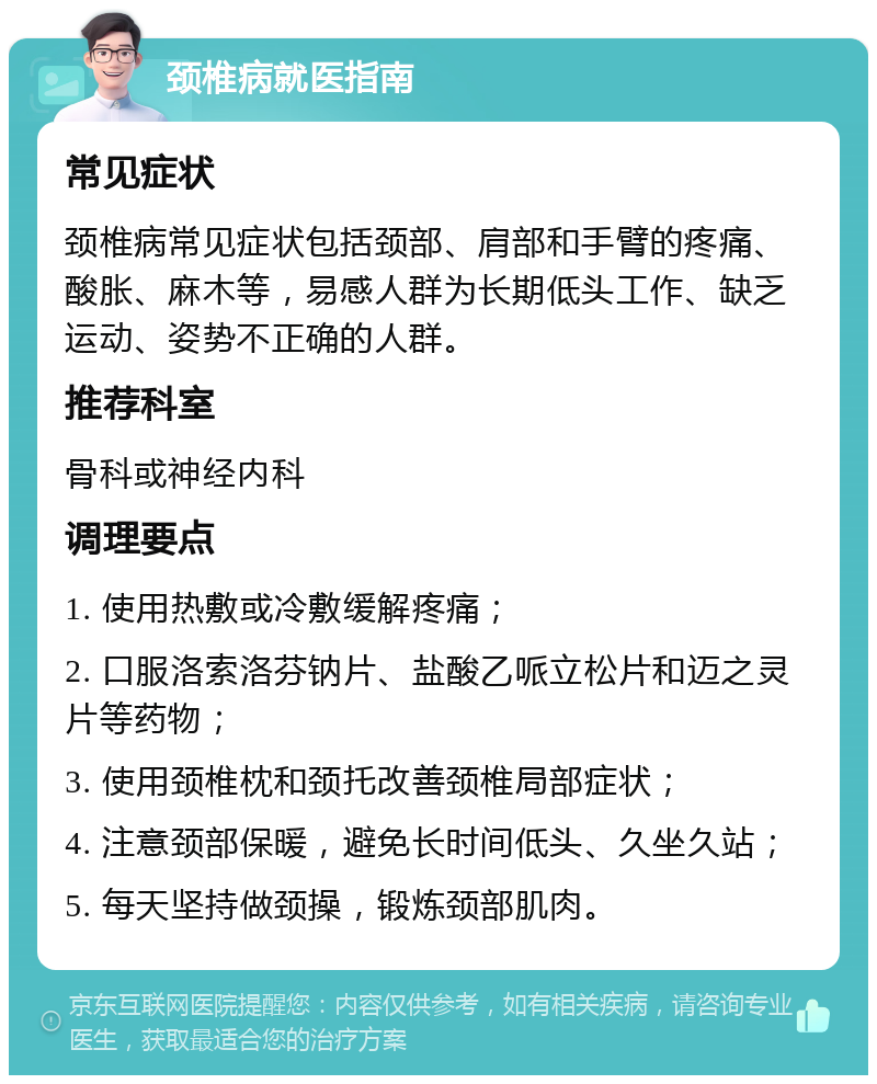 颈椎病就医指南 常见症状 颈椎病常见症状包括颈部、肩部和手臂的疼痛、酸胀、麻木等，易感人群为长期低头工作、缺乏运动、姿势不正确的人群。 推荐科室 骨科或神经内科 调理要点 1. 使用热敷或冷敷缓解疼痛； 2. 口服洛索洛芬钠片、盐酸乙哌立松片和迈之灵片等药物； 3. 使用颈椎枕和颈托改善颈椎局部症状； 4. 注意颈部保暖，避免长时间低头、久坐久站； 5. 每天坚持做颈操，锻炼颈部肌肉。