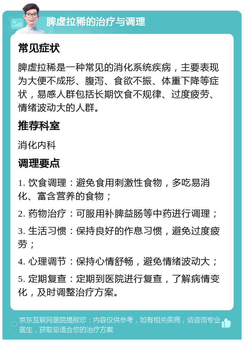 脾虚拉稀的治疗与调理 常见症状 脾虚拉稀是一种常见的消化系统疾病，主要表现为大便不成形、腹泻、食欲不振、体重下降等症状，易感人群包括长期饮食不规律、过度疲劳、情绪波动大的人群。 推荐科室 消化内科 调理要点 1. 饮食调理：避免食用刺激性食物，多吃易消化、富含营养的食物； 2. 药物治疗：可服用补脾益肠等中药进行调理； 3. 生活习惯：保持良好的作息习惯，避免过度疲劳； 4. 心理调节：保持心情舒畅，避免情绪波动大； 5. 定期复查：定期到医院进行复查，了解病情变化，及时调整治疗方案。