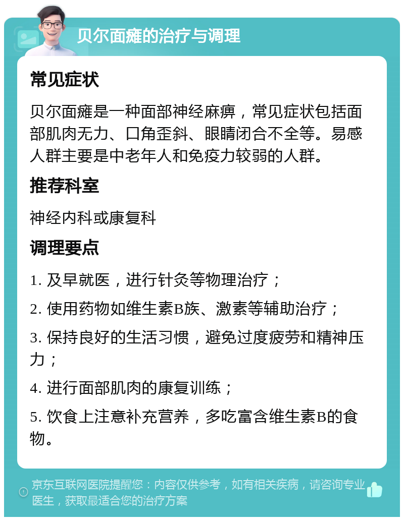 贝尔面瘫的治疗与调理 常见症状 贝尔面瘫是一种面部神经麻痹，常见症状包括面部肌肉无力、口角歪斜、眼睛闭合不全等。易感人群主要是中老年人和免疫力较弱的人群。 推荐科室 神经内科或康复科 调理要点 1. 及早就医，进行针灸等物理治疗； 2. 使用药物如维生素B族、激素等辅助治疗； 3. 保持良好的生活习惯，避免过度疲劳和精神压力； 4. 进行面部肌肉的康复训练； 5. 饮食上注意补充营养，多吃富含维生素B的食物。