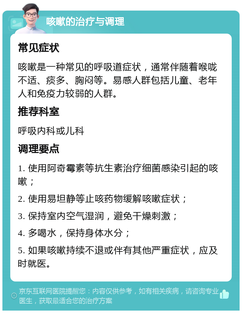 咳嗽的治疗与调理 常见症状 咳嗽是一种常见的呼吸道症状，通常伴随着喉咙不适、痰多、胸闷等。易感人群包括儿童、老年人和免疫力较弱的人群。 推荐科室 呼吸内科或儿科 调理要点 1. 使用阿奇霉素等抗生素治疗细菌感染引起的咳嗽； 2. 使用易坦静等止咳药物缓解咳嗽症状； 3. 保持室内空气湿润，避免干燥刺激； 4. 多喝水，保持身体水分； 5. 如果咳嗽持续不退或伴有其他严重症状，应及时就医。