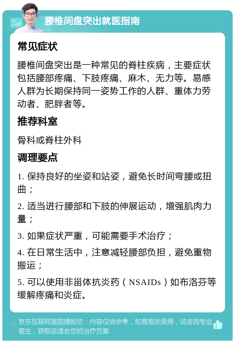 腰椎间盘突出就医指南 常见症状 腰椎间盘突出是一种常见的脊柱疾病，主要症状包括腰部疼痛、下肢疼痛、麻木、无力等。易感人群为长期保持同一姿势工作的人群、重体力劳动者、肥胖者等。 推荐科室 骨科或脊柱外科 调理要点 1. 保持良好的坐姿和站姿，避免长时间弯腰或扭曲； 2. 适当进行腰部和下肢的伸展运动，增强肌肉力量； 3. 如果症状严重，可能需要手术治疗； 4. 在日常生活中，注意减轻腰部负担，避免重物搬运； 5. 可以使用非甾体抗炎药（NSAIDs）如布洛芬等缓解疼痛和炎症。