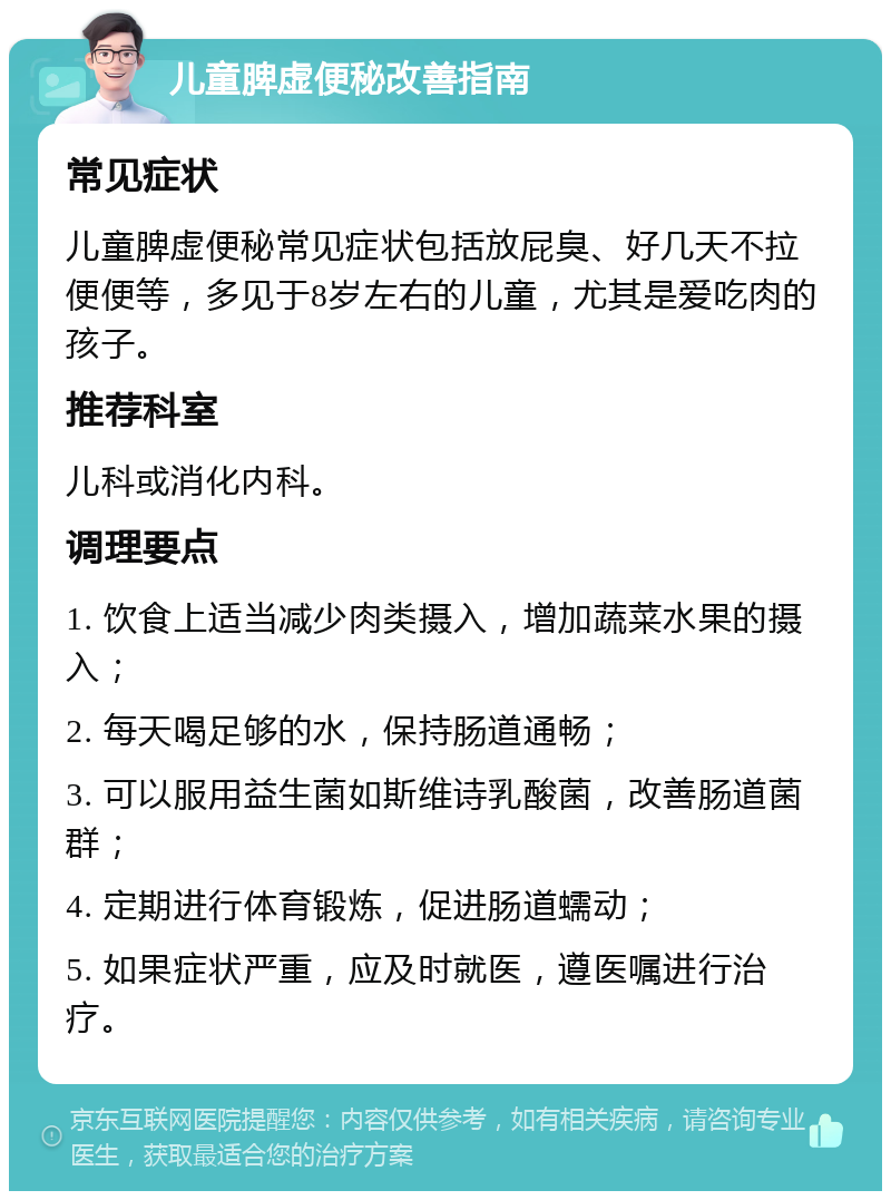 儿童脾虚便秘改善指南 常见症状 儿童脾虚便秘常见症状包括放屁臭、好几天不拉便便等，多见于8岁左右的儿童，尤其是爱吃肉的孩子。 推荐科室 儿科或消化内科。 调理要点 1. 饮食上适当减少肉类摄入，增加蔬菜水果的摄入； 2. 每天喝足够的水，保持肠道通畅； 3. 可以服用益生菌如斯维诗乳酸菌，改善肠道菌群； 4. 定期进行体育锻炼，促进肠道蠕动； 5. 如果症状严重，应及时就医，遵医嘱进行治疗。