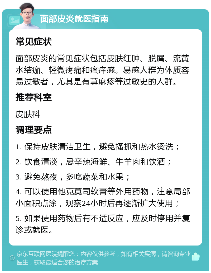 面部皮炎就医指南 常见症状 面部皮炎的常见症状包括皮肤红肿、脱屑、流黄水结痂、轻微疼痛和瘙痒感。易感人群为体质容易过敏者，尤其是有荨麻疹等过敏史的人群。 推荐科室 皮肤科 调理要点 1. 保持皮肤清洁卫生，避免搔抓和热水烫洗； 2. 饮食清淡，忌辛辣海鲜、牛羊肉和饮酒； 3. 避免熬夜，多吃蔬菜和水果； 4. 可以使用他克莫司软膏等外用药物，注意局部小面积点涂，观察24小时后再逐渐扩大使用； 5. 如果使用药物后有不适反应，应及时停用并复诊或就医。