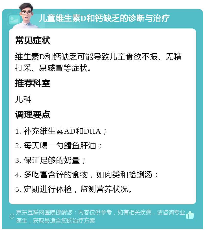 儿童维生素D和钙缺乏的诊断与治疗 常见症状 维生素D和钙缺乏可能导致儿童食欲不振、无精打采、易感冒等症状。 推荐科室 儿科 调理要点 1. 补充维生素AD和DHA； 2. 每天喝一勺鳕鱼肝油； 3. 保证足够的奶量； 4. 多吃富含锌的食物，如肉类和蛤蜊汤； 5. 定期进行体检，监测营养状况。