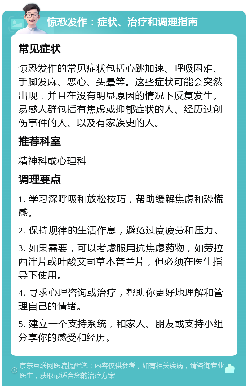 惊恐发作：症状、治疗和调理指南 常见症状 惊恐发作的常见症状包括心跳加速、呼吸困难、手脚发麻、恶心、头晕等。这些症状可能会突然出现，并且在没有明显原因的情况下反复发生。易感人群包括有焦虑或抑郁症状的人、经历过创伤事件的人、以及有家族史的人。 推荐科室 精神科或心理科 调理要点 1. 学习深呼吸和放松技巧，帮助缓解焦虑和恐慌感。 2. 保持规律的生活作息，避免过度疲劳和压力。 3. 如果需要，可以考虑服用抗焦虑药物，如劳拉西泮片或叶酸艾司草本普兰片，但必须在医生指导下使用。 4. 寻求心理咨询或治疗，帮助你更好地理解和管理自己的情绪。 5. 建立一个支持系统，和家人、朋友或支持小组分享你的感受和经历。