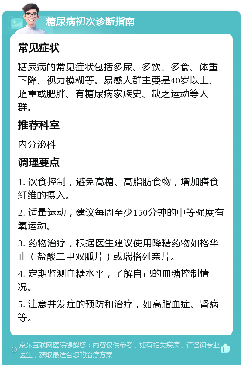 糖尿病初次诊断指南 常见症状 糖尿病的常见症状包括多尿、多饮、多食、体重下降、视力模糊等。易感人群主要是40岁以上、超重或肥胖、有糖尿病家族史、缺乏运动等人群。 推荐科室 内分泌科 调理要点 1. 饮食控制，避免高糖、高脂肪食物，增加膳食纤维的摄入。 2. 适量运动，建议每周至少150分钟的中等强度有氧运动。 3. 药物治疗，根据医生建议使用降糖药物如格华止（盐酸二甲双胍片）或瑞格列奈片。 4. 定期监测血糖水平，了解自己的血糖控制情况。 5. 注意并发症的预防和治疗，如高脂血症、肾病等。