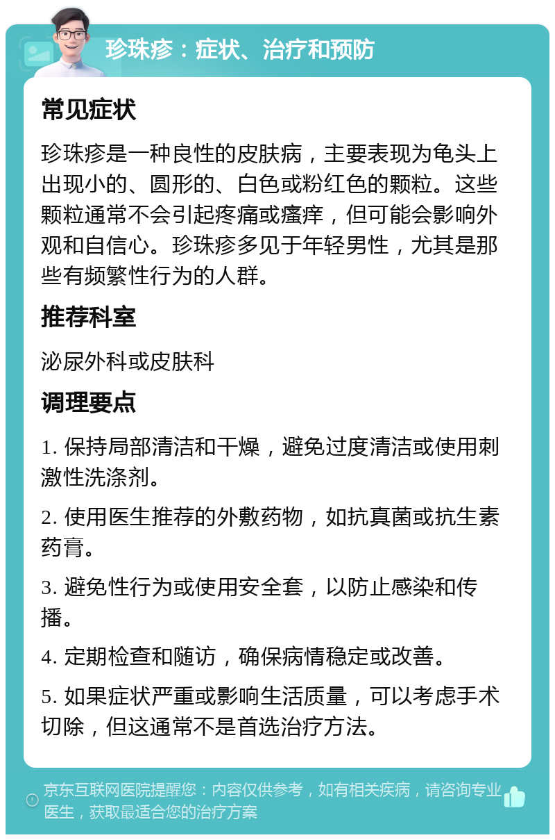 珍珠疹：症状、治疗和预防 常见症状 珍珠疹是一种良性的皮肤病，主要表现为龟头上出现小的、圆形的、白色或粉红色的颗粒。这些颗粒通常不会引起疼痛或瘙痒，但可能会影响外观和自信心。珍珠疹多见于年轻男性，尤其是那些有频繁性行为的人群。 推荐科室 泌尿外科或皮肤科 调理要点 1. 保持局部清洁和干燥，避免过度清洁或使用刺激性洗涤剂。 2. 使用医生推荐的外敷药物，如抗真菌或抗生素药膏。 3. 避免性行为或使用安全套，以防止感染和传播。 4. 定期检查和随访，确保病情稳定或改善。 5. 如果症状严重或影响生活质量，可以考虑手术切除，但这通常不是首选治疗方法。