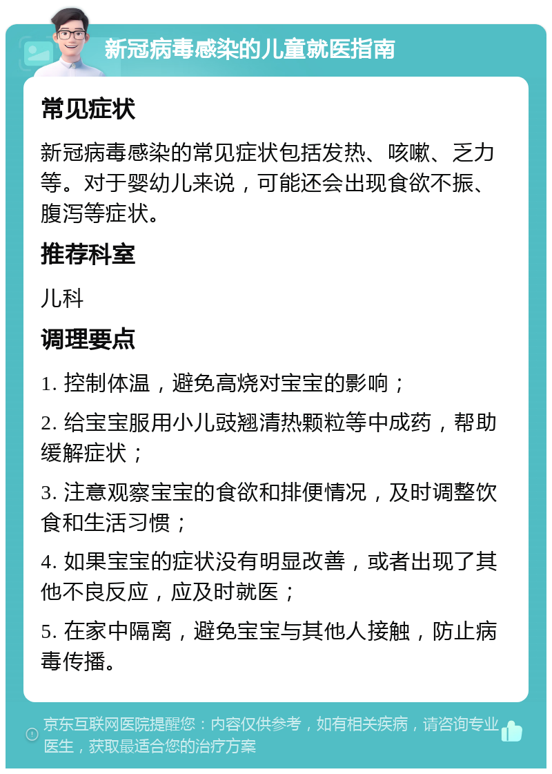 新冠病毒感染的儿童就医指南 常见症状 新冠病毒感染的常见症状包括发热、咳嗽、乏力等。对于婴幼儿来说，可能还会出现食欲不振、腹泻等症状。 推荐科室 儿科 调理要点 1. 控制体温，避免高烧对宝宝的影响； 2. 给宝宝服用小儿豉翘清热颗粒等中成药，帮助缓解症状； 3. 注意观察宝宝的食欲和排便情况，及时调整饮食和生活习惯； 4. 如果宝宝的症状没有明显改善，或者出现了其他不良反应，应及时就医； 5. 在家中隔离，避免宝宝与其他人接触，防止病毒传播。