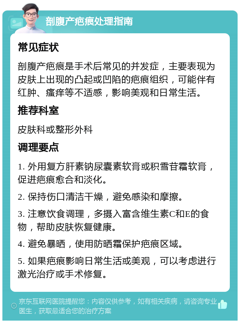 剖腹产疤痕处理指南 常见症状 剖腹产疤痕是手术后常见的并发症，主要表现为皮肤上出现的凸起或凹陷的疤痕组织，可能伴有红肿、瘙痒等不适感，影响美观和日常生活。 推荐科室 皮肤科或整形外科 调理要点 1. 外用复方肝素钠尿囊素软膏或积雪苷霜软膏，促进疤痕愈合和淡化。 2. 保持伤口清洁干燥，避免感染和摩擦。 3. 注意饮食调理，多摄入富含维生素C和E的食物，帮助皮肤恢复健康。 4. 避免暴晒，使用防晒霜保护疤痕区域。 5. 如果疤痕影响日常生活或美观，可以考虑进行激光治疗或手术修复。