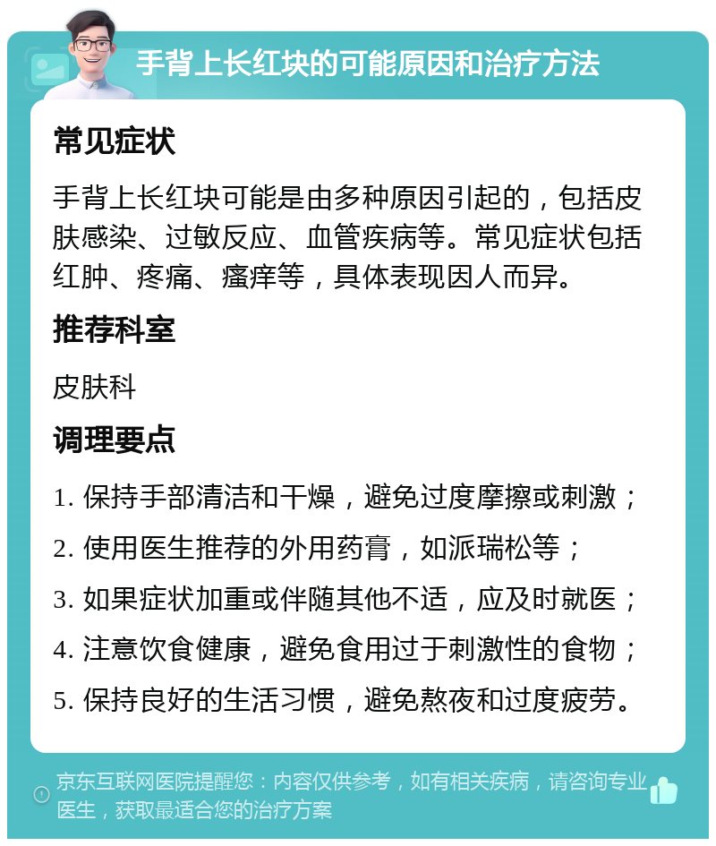 手背上长红块的可能原因和治疗方法 常见症状 手背上长红块可能是由多种原因引起的，包括皮肤感染、过敏反应、血管疾病等。常见症状包括红肿、疼痛、瘙痒等，具体表现因人而异。 推荐科室 皮肤科 调理要点 1. 保持手部清洁和干燥，避免过度摩擦或刺激； 2. 使用医生推荐的外用药膏，如派瑞松等； 3. 如果症状加重或伴随其他不适，应及时就医； 4. 注意饮食健康，避免食用过于刺激性的食物； 5. 保持良好的生活习惯，避免熬夜和过度疲劳。