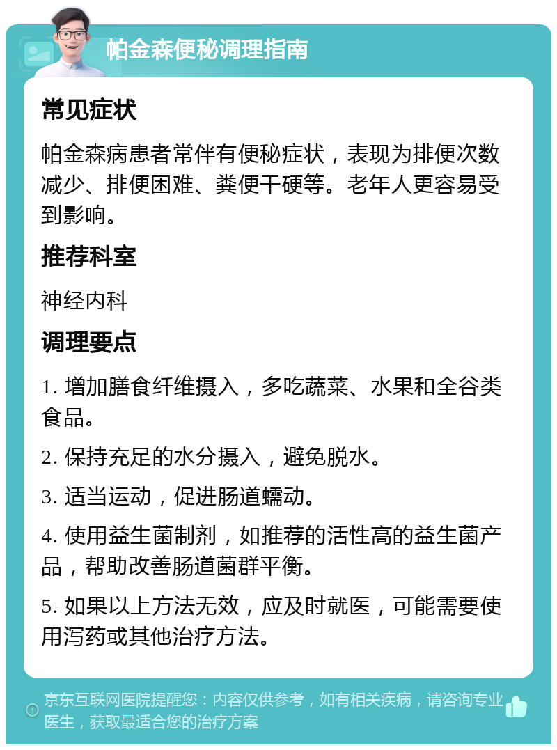 帕金森便秘调理指南 常见症状 帕金森病患者常伴有便秘症状，表现为排便次数减少、排便困难、粪便干硬等。老年人更容易受到影响。 推荐科室 神经内科 调理要点 1. 增加膳食纤维摄入，多吃蔬菜、水果和全谷类食品。 2. 保持充足的水分摄入，避免脱水。 3. 适当运动，促进肠道蠕动。 4. 使用益生菌制剂，如推荐的活性高的益生菌产品，帮助改善肠道菌群平衡。 5. 如果以上方法无效，应及时就医，可能需要使用泻药或其他治疗方法。