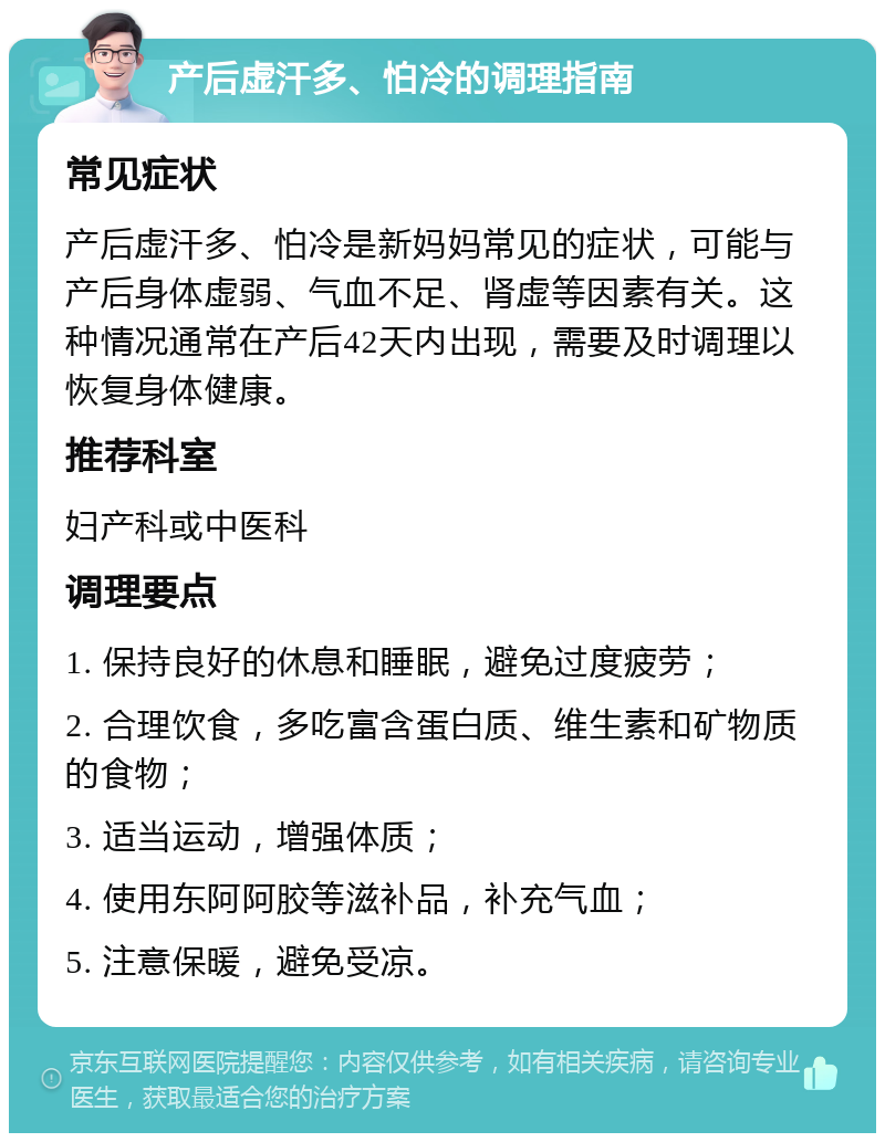 产后虚汗多、怕冷的调理指南 常见症状 产后虚汗多、怕冷是新妈妈常见的症状，可能与产后身体虚弱、气血不足、肾虚等因素有关。这种情况通常在产后42天内出现，需要及时调理以恢复身体健康。 推荐科室 妇产科或中医科 调理要点 1. 保持良好的休息和睡眠，避免过度疲劳； 2. 合理饮食，多吃富含蛋白质、维生素和矿物质的食物； 3. 适当运动，增强体质； 4. 使用东阿阿胶等滋补品，补充气血； 5. 注意保暖，避免受凉。