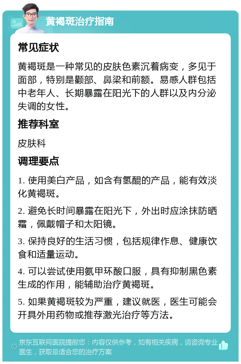 黄褐斑治疗指南 常见症状 黄褐斑是一种常见的皮肤色素沉着病变，多见于面部，特别是颧部、鼻梁和前额。易感人群包括中老年人、长期暴露在阳光下的人群以及内分泌失调的女性。 推荐科室 皮肤科 调理要点 1. 使用美白产品，如含有氢醌的产品，能有效淡化黄褐斑。 2. 避免长时间暴露在阳光下，外出时应涂抹防晒霜，佩戴帽子和太阳镜。 3. 保持良好的生活习惯，包括规律作息、健康饮食和适量运动。 4. 可以尝试使用氨甲环酸口服，具有抑制黑色素生成的作用，能辅助治疗黄褐斑。 5. 如果黄褐斑较为严重，建议就医，医生可能会开具外用药物或推荐激光治疗等方法。