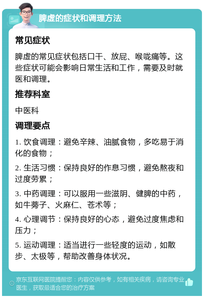 脾虚的症状和调理方法 常见症状 脾虚的常见症状包括口干、放屁、喉咙痛等。这些症状可能会影响日常生活和工作，需要及时就医和调理。 推荐科室 中医科 调理要点 1. 饮食调理：避免辛辣、油腻食物，多吃易于消化的食物； 2. 生活习惯：保持良好的作息习惯，避免熬夜和过度劳累； 3. 中药调理：可以服用一些滋阴、健脾的中药，如牛蒡子、火麻仁、苍术等； 4. 心理调节：保持良好的心态，避免过度焦虑和压力； 5. 运动调理：适当进行一些轻度的运动，如散步、太极等，帮助改善身体状况。