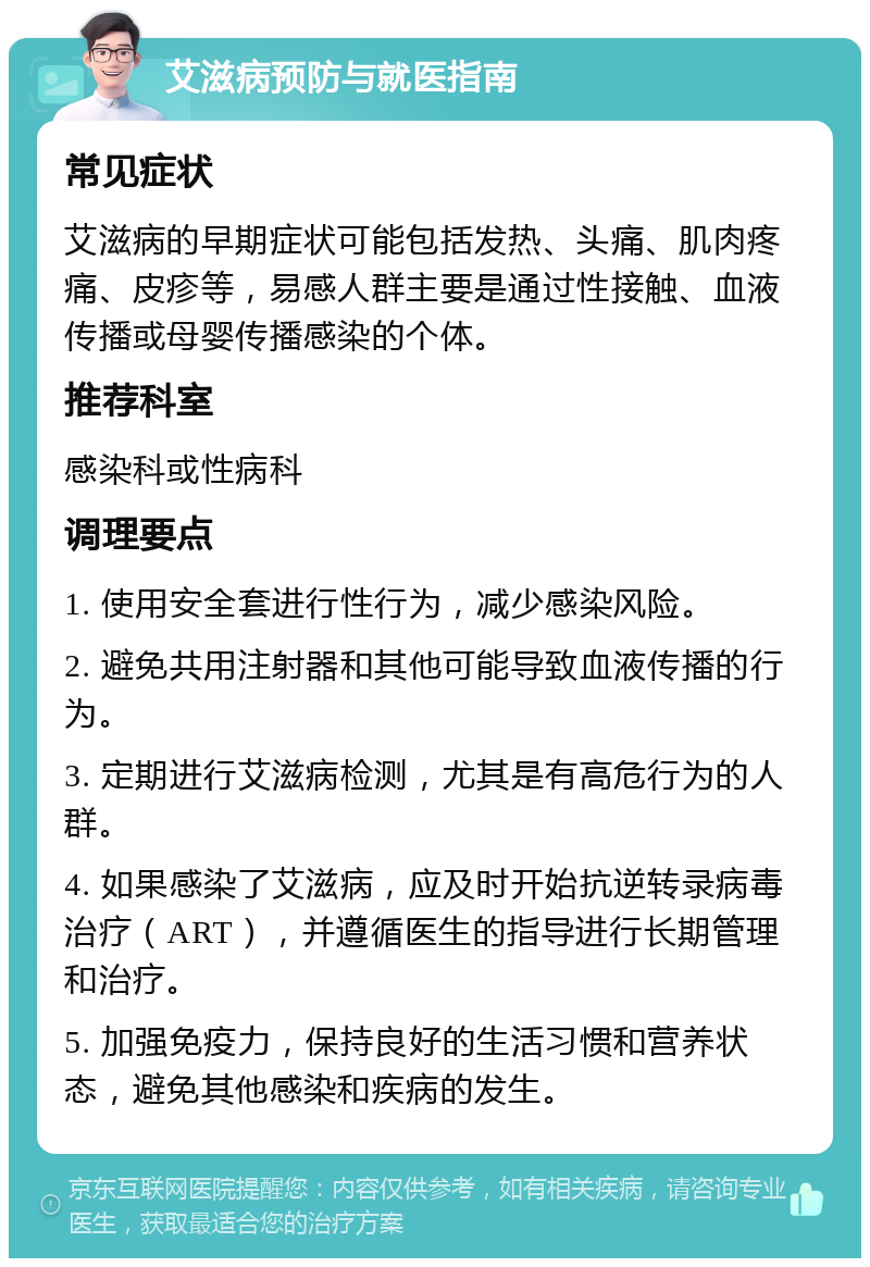 艾滋病预防与就医指南 常见症状 艾滋病的早期症状可能包括发热、头痛、肌肉疼痛、皮疹等，易感人群主要是通过性接触、血液传播或母婴传播感染的个体。 推荐科室 感染科或性病科 调理要点 1. 使用安全套进行性行为，减少感染风险。 2. 避免共用注射器和其他可能导致血液传播的行为。 3. 定期进行艾滋病检测，尤其是有高危行为的人群。 4. 如果感染了艾滋病，应及时开始抗逆转录病毒治疗（ART），并遵循医生的指导进行长期管理和治疗。 5. 加强免疫力，保持良好的生活习惯和营养状态，避免其他感染和疾病的发生。