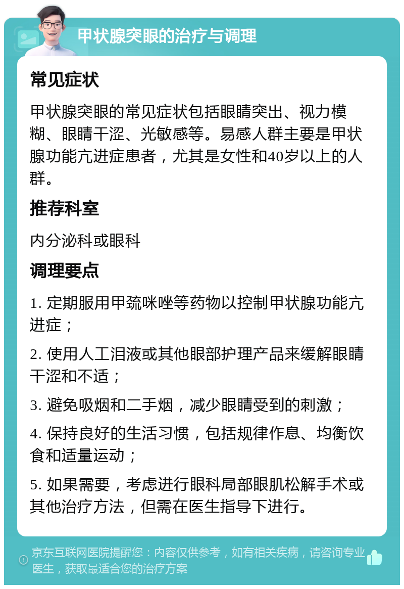 甲状腺突眼的治疗与调理 常见症状 甲状腺突眼的常见症状包括眼睛突出、视力模糊、眼睛干涩、光敏感等。易感人群主要是甲状腺功能亢进症患者，尤其是女性和40岁以上的人群。 推荐科室 内分泌科或眼科 调理要点 1. 定期服用甲巯咪唑等药物以控制甲状腺功能亢进症； 2. 使用人工泪液或其他眼部护理产品来缓解眼睛干涩和不适； 3. 避免吸烟和二手烟，减少眼睛受到的刺激； 4. 保持良好的生活习惯，包括规律作息、均衡饮食和适量运动； 5. 如果需要，考虑进行眼科局部眼肌松解手术或其他治疗方法，但需在医生指导下进行。