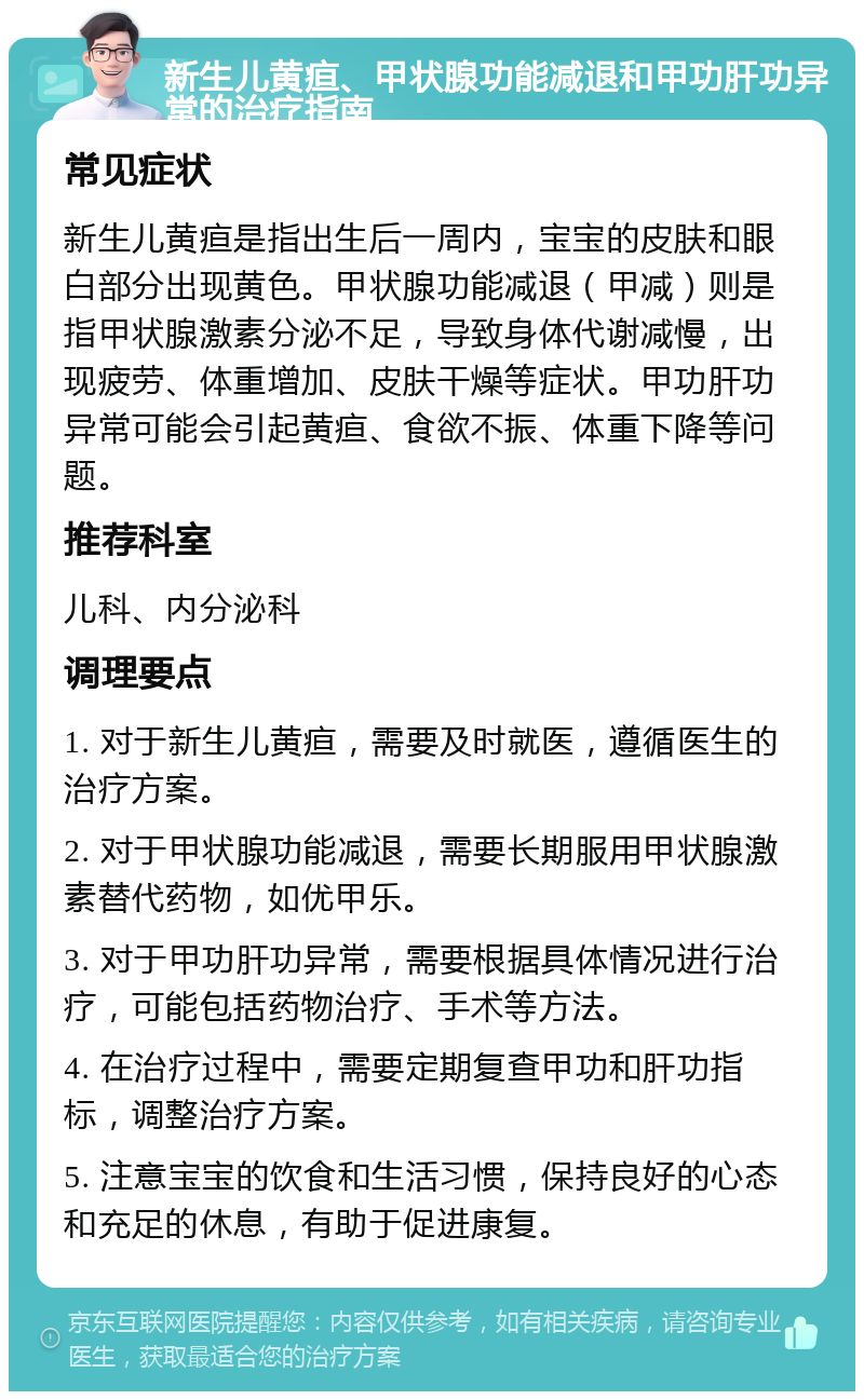 新生儿黄疸、甲状腺功能减退和甲功肝功异常的治疗指南 常见症状 新生儿黄疸是指出生后一周内，宝宝的皮肤和眼白部分出现黄色。甲状腺功能减退（甲减）则是指甲状腺激素分泌不足，导致身体代谢减慢，出现疲劳、体重增加、皮肤干燥等症状。甲功肝功异常可能会引起黄疸、食欲不振、体重下降等问题。 推荐科室 儿科、内分泌科 调理要点 1. 对于新生儿黄疸，需要及时就医，遵循医生的治疗方案。 2. 对于甲状腺功能减退，需要长期服用甲状腺激素替代药物，如优甲乐。 3. 对于甲功肝功异常，需要根据具体情况进行治疗，可能包括药物治疗、手术等方法。 4. 在治疗过程中，需要定期复查甲功和肝功指标，调整治疗方案。 5. 注意宝宝的饮食和生活习惯，保持良好的心态和充足的休息，有助于促进康复。