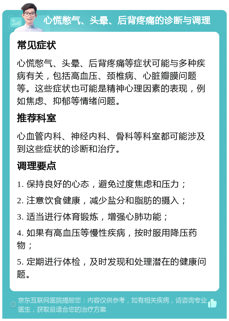 心慌憋气、头晕、后背疼痛的诊断与调理 常见症状 心慌憋气、头晕、后背疼痛等症状可能与多种疾病有关，包括高血压、颈椎病、心脏瓣膜问题等。这些症状也可能是精神心理因素的表现，例如焦虑、抑郁等情绪问题。 推荐科室 心血管内科、神经内科、骨科等科室都可能涉及到这些症状的诊断和治疗。 调理要点 1. 保持良好的心态，避免过度焦虑和压力； 2. 注意饮食健康，减少盐分和脂肪的摄入； 3. 适当进行体育锻炼，增强心肺功能； 4. 如果有高血压等慢性疾病，按时服用降压药物； 5. 定期进行体检，及时发现和处理潜在的健康问题。