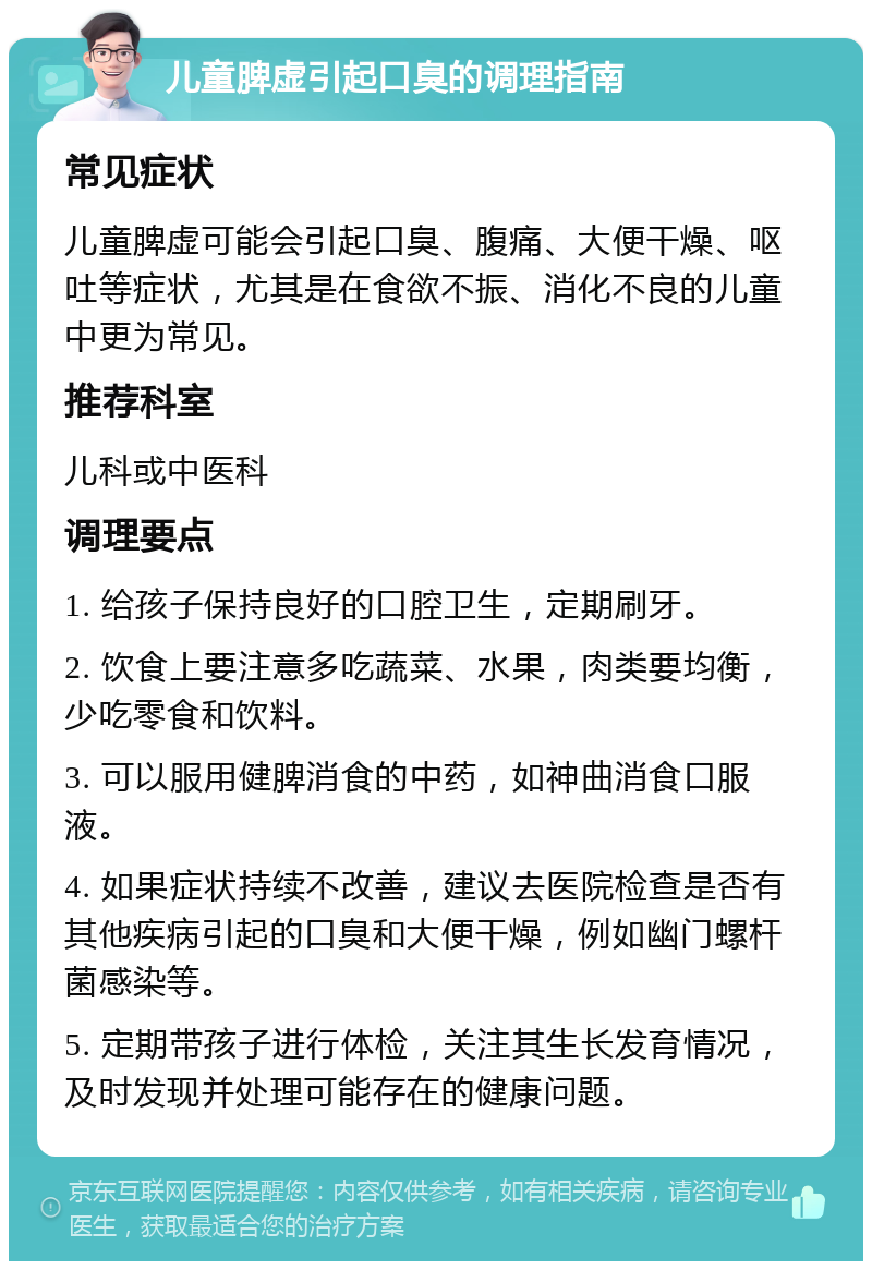 儿童脾虚引起口臭的调理指南 常见症状 儿童脾虚可能会引起口臭、腹痛、大便干燥、呕吐等症状，尤其是在食欲不振、消化不良的儿童中更为常见。 推荐科室 儿科或中医科 调理要点 1. 给孩子保持良好的口腔卫生，定期刷牙。 2. 饮食上要注意多吃蔬菜、水果，肉类要均衡，少吃零食和饮料。 3. 可以服用健脾消食的中药，如神曲消食口服液。 4. 如果症状持续不改善，建议去医院检查是否有其他疾病引起的口臭和大便干燥，例如幽门螺杆菌感染等。 5. 定期带孩子进行体检，关注其生长发育情况，及时发现并处理可能存在的健康问题。