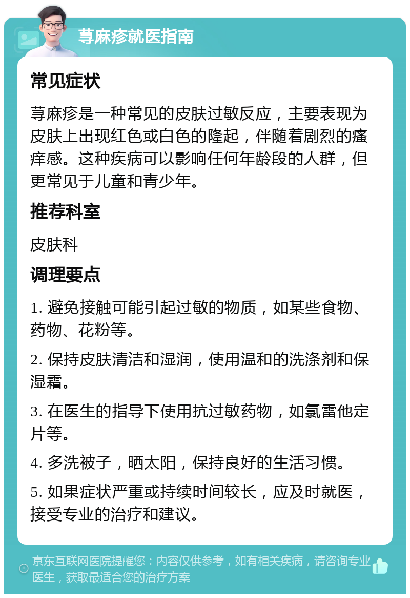 荨麻疹就医指南 常见症状 荨麻疹是一种常见的皮肤过敏反应，主要表现为皮肤上出现红色或白色的隆起，伴随着剧烈的瘙痒感。这种疾病可以影响任何年龄段的人群，但更常见于儿童和青少年。 推荐科室 皮肤科 调理要点 1. 避免接触可能引起过敏的物质，如某些食物、药物、花粉等。 2. 保持皮肤清洁和湿润，使用温和的洗涤剂和保湿霜。 3. 在医生的指导下使用抗过敏药物，如氯雷他定片等。 4. 多洗被子，晒太阳，保持良好的生活习惯。 5. 如果症状严重或持续时间较长，应及时就医，接受专业的治疗和建议。