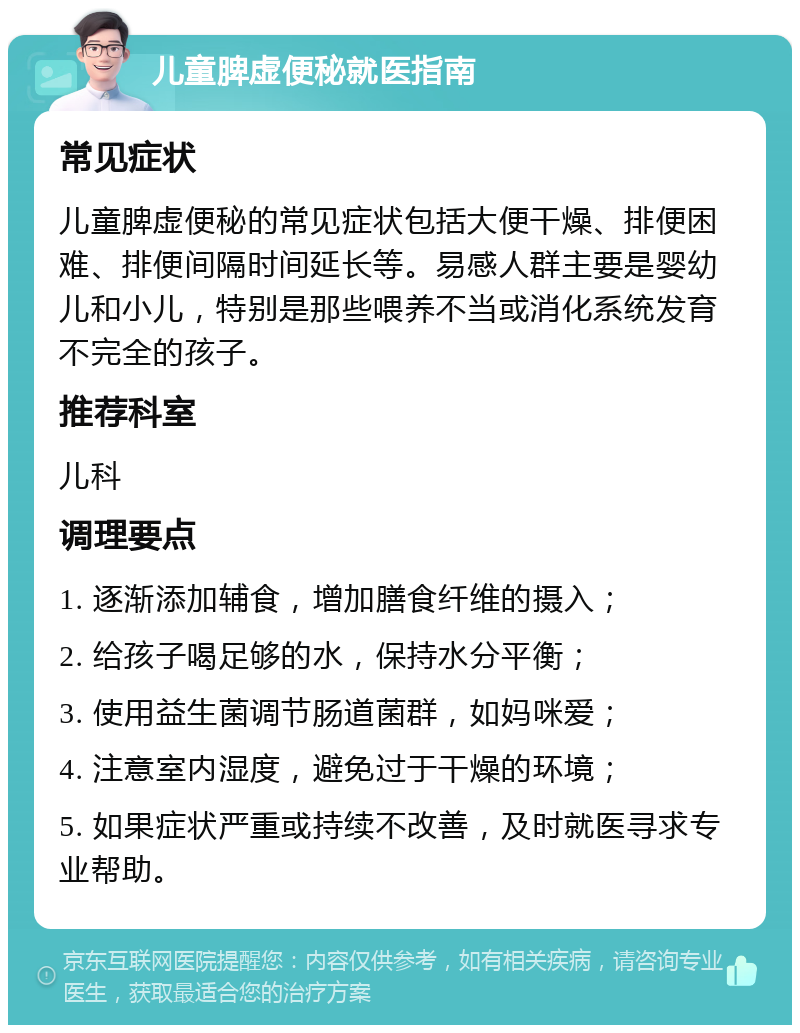 儿童脾虚便秘就医指南 常见症状 儿童脾虚便秘的常见症状包括大便干燥、排便困难、排便间隔时间延长等。易感人群主要是婴幼儿和小儿，特别是那些喂养不当或消化系统发育不完全的孩子。 推荐科室 儿科 调理要点 1. 逐渐添加辅食，增加膳食纤维的摄入； 2. 给孩子喝足够的水，保持水分平衡； 3. 使用益生菌调节肠道菌群，如妈咪爱； 4. 注意室内湿度，避免过于干燥的环境； 5. 如果症状严重或持续不改善，及时就医寻求专业帮助。