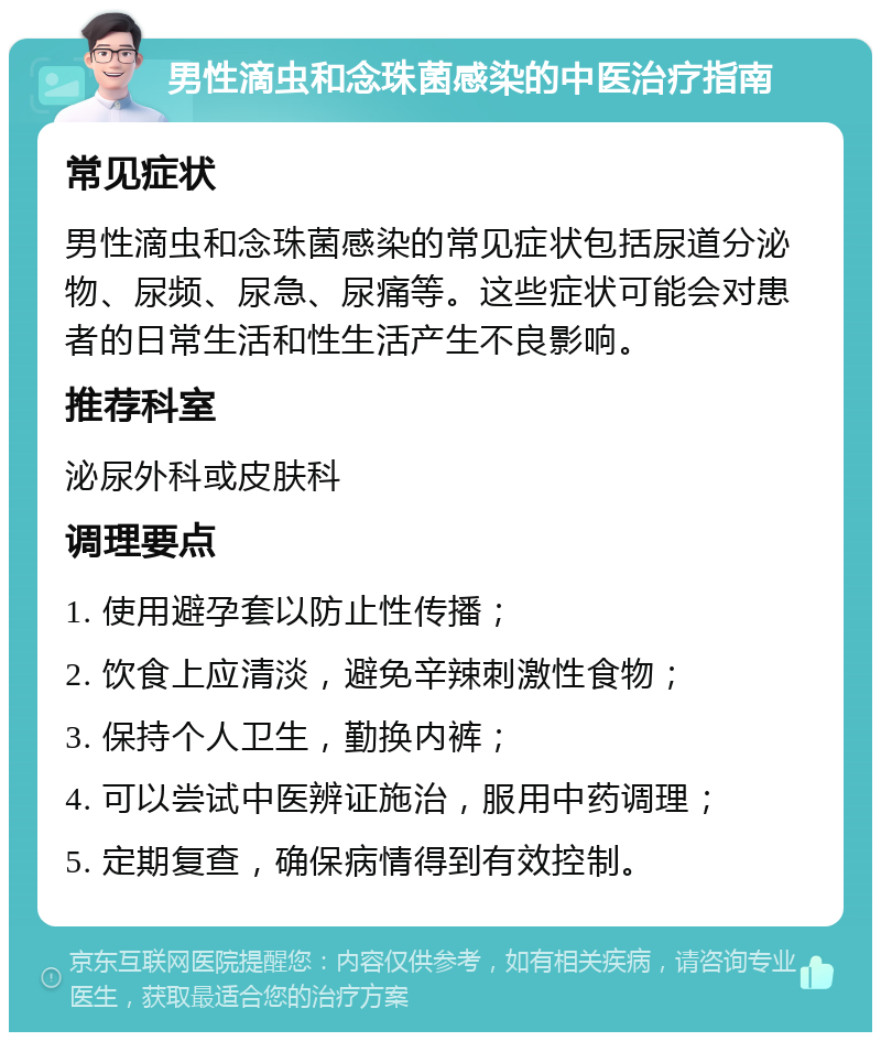 男性滴虫和念珠菌感染的中医治疗指南 常见症状 男性滴虫和念珠菌感染的常见症状包括尿道分泌物、尿频、尿急、尿痛等。这些症状可能会对患者的日常生活和性生活产生不良影响。 推荐科室 泌尿外科或皮肤科 调理要点 1. 使用避孕套以防止性传播； 2. 饮食上应清淡，避免辛辣刺激性食物； 3. 保持个人卫生，勤换内裤； 4. 可以尝试中医辨证施治，服用中药调理； 5. 定期复查，确保病情得到有效控制。