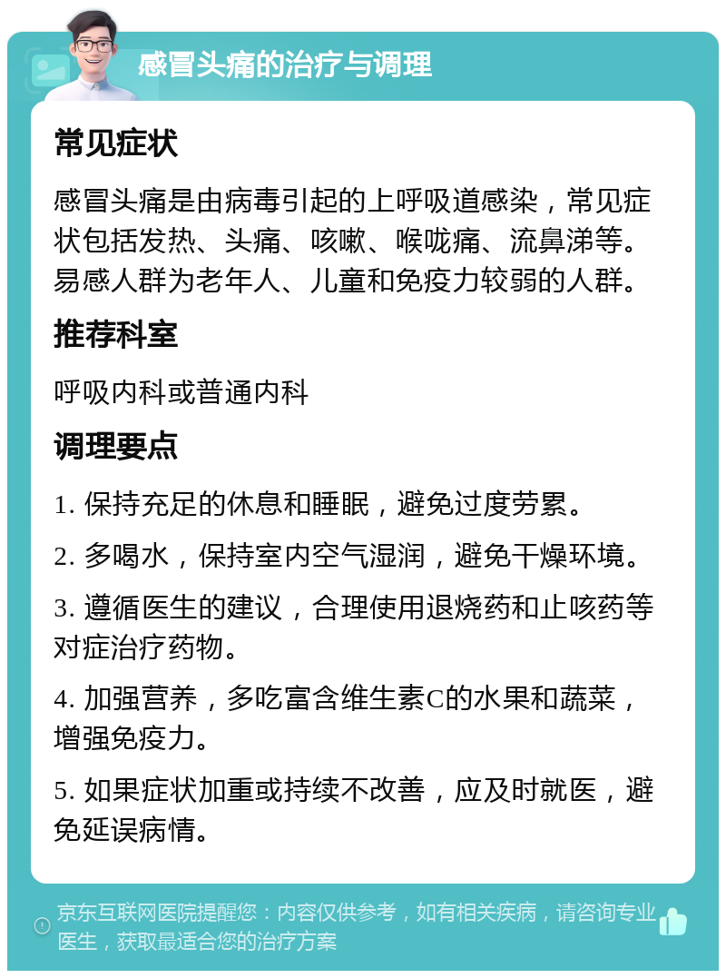 感冒头痛的治疗与调理 常见症状 感冒头痛是由病毒引起的上呼吸道感染，常见症状包括发热、头痛、咳嗽、喉咙痛、流鼻涕等。易感人群为老年人、儿童和免疫力较弱的人群。 推荐科室 呼吸内科或普通内科 调理要点 1. 保持充足的休息和睡眠，避免过度劳累。 2. 多喝水，保持室内空气湿润，避免干燥环境。 3. 遵循医生的建议，合理使用退烧药和止咳药等对症治疗药物。 4. 加强营养，多吃富含维生素C的水果和蔬菜，增强免疫力。 5. 如果症状加重或持续不改善，应及时就医，避免延误病情。