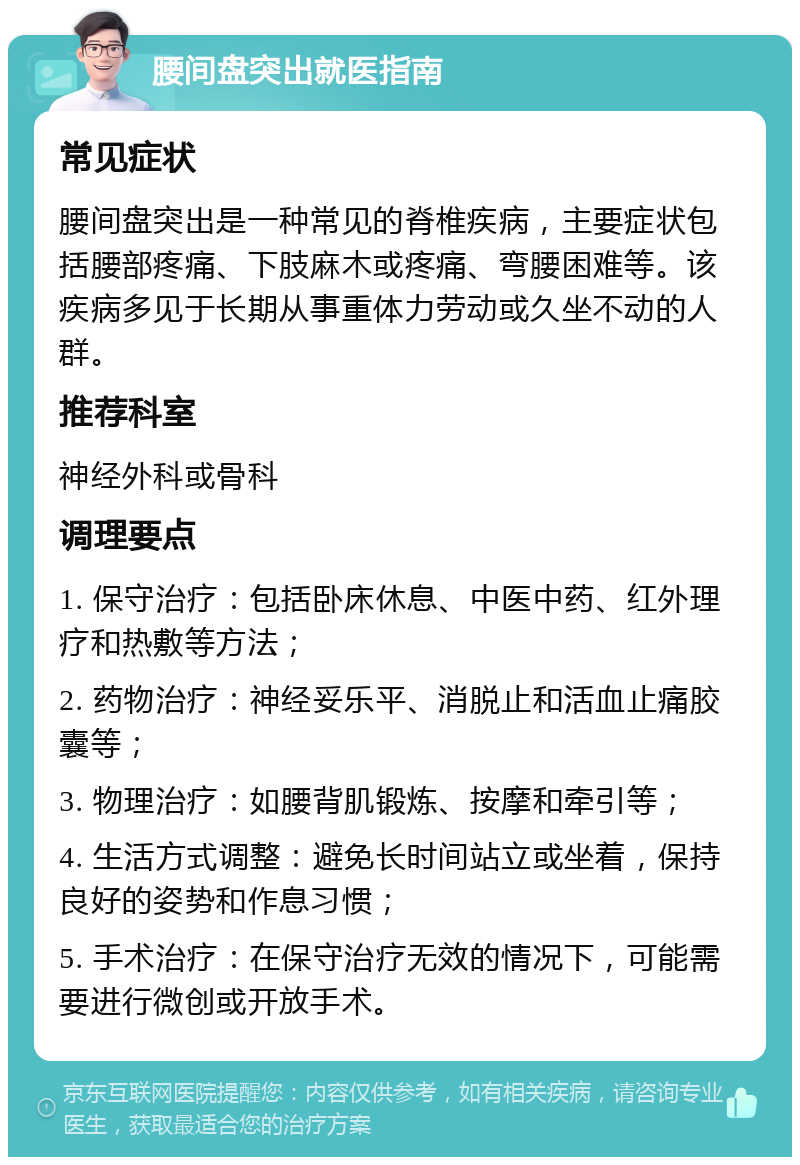 腰间盘突出就医指南 常见症状 腰间盘突出是一种常见的脊椎疾病，主要症状包括腰部疼痛、下肢麻木或疼痛、弯腰困难等。该疾病多见于长期从事重体力劳动或久坐不动的人群。 推荐科室 神经外科或骨科 调理要点 1. 保守治疗：包括卧床休息、中医中药、红外理疗和热敷等方法； 2. 药物治疗：神经妥乐平、消脱止和活血止痛胶囊等； 3. 物理治疗：如腰背肌锻炼、按摩和牵引等； 4. 生活方式调整：避免长时间站立或坐着，保持良好的姿势和作息习惯； 5. 手术治疗：在保守治疗无效的情况下，可能需要进行微创或开放手术。