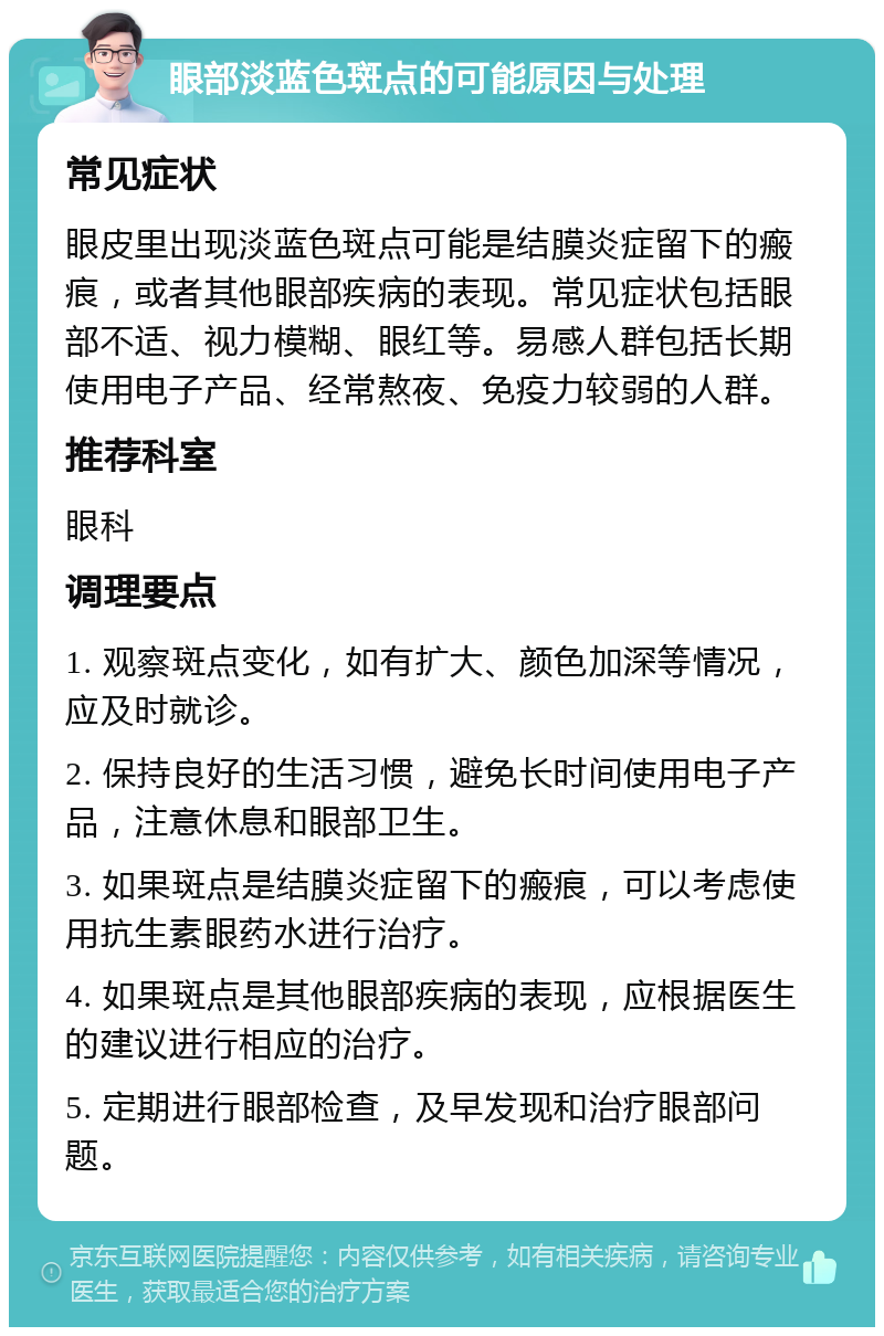 眼部淡蓝色斑点的可能原因与处理 常见症状 眼皮里出现淡蓝色斑点可能是结膜炎症留下的瘢痕，或者其他眼部疾病的表现。常见症状包括眼部不适、视力模糊、眼红等。易感人群包括长期使用电子产品、经常熬夜、免疫力较弱的人群。 推荐科室 眼科 调理要点 1. 观察斑点变化，如有扩大、颜色加深等情况，应及时就诊。 2. 保持良好的生活习惯，避免长时间使用电子产品，注意休息和眼部卫生。 3. 如果斑点是结膜炎症留下的瘢痕，可以考虑使用抗生素眼药水进行治疗。 4. 如果斑点是其他眼部疾病的表现，应根据医生的建议进行相应的治疗。 5. 定期进行眼部检查，及早发现和治疗眼部问题。