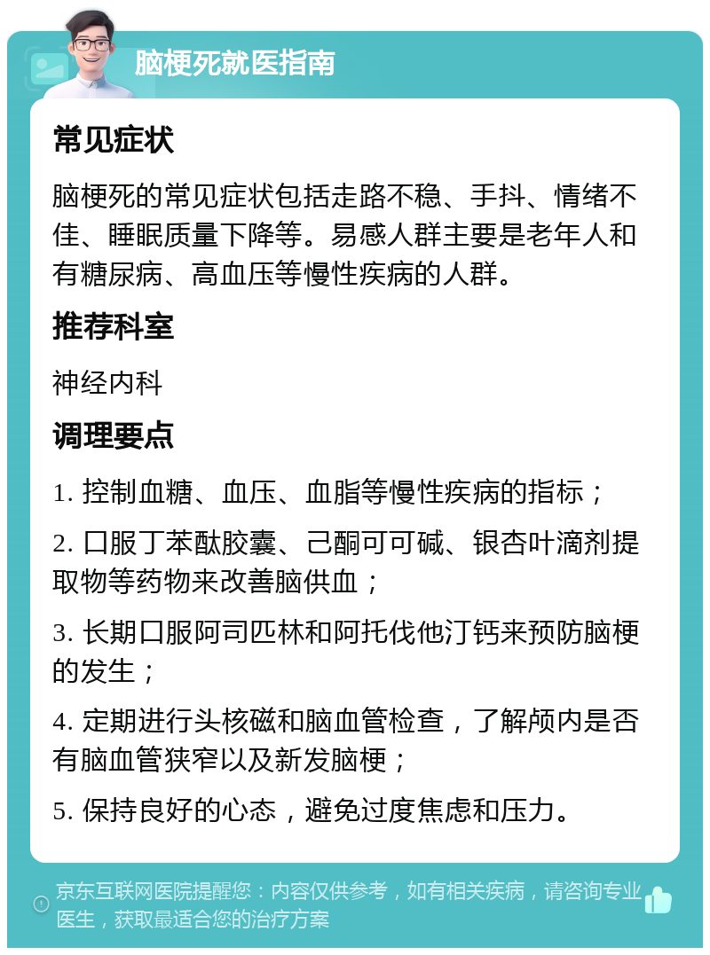 脑梗死就医指南 常见症状 脑梗死的常见症状包括走路不稳、手抖、情绪不佳、睡眠质量下降等。易感人群主要是老年人和有糖尿病、高血压等慢性疾病的人群。 推荐科室 神经内科 调理要点 1. 控制血糖、血压、血脂等慢性疾病的指标； 2. 口服丁苯酞胶囊、己酮可可碱、银杏叶滴剂提取物等药物来改善脑供血； 3. 长期口服阿司匹林和阿托伐他汀钙来预防脑梗的发生； 4. 定期进行头核磁和脑血管检查，了解颅内是否有脑血管狭窄以及新发脑梗； 5. 保持良好的心态，避免过度焦虑和压力。