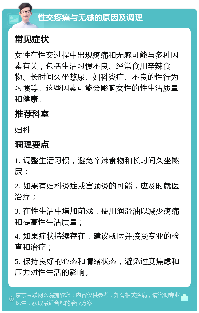 性交疼痛与无感的原因及调理 常见症状 女性在性交过程中出现疼痛和无感可能与多种因素有关，包括生活习惯不良、经常食用辛辣食物、长时间久坐憋尿、妇科炎症、不良的性行为习惯等。这些因素可能会影响女性的性生活质量和健康。 推荐科室 妇科 调理要点 1. 调整生活习惯，避免辛辣食物和长时间久坐憋尿； 2. 如果有妇科炎症或宫颈炎的可能，应及时就医治疗； 3. 在性生活中增加前戏，使用润滑油以减少疼痛和提高性生活质量； 4. 如果症状持续存在，建议就医并接受专业的检查和治疗； 5. 保持良好的心态和情绪状态，避免过度焦虑和压力对性生活的影响。