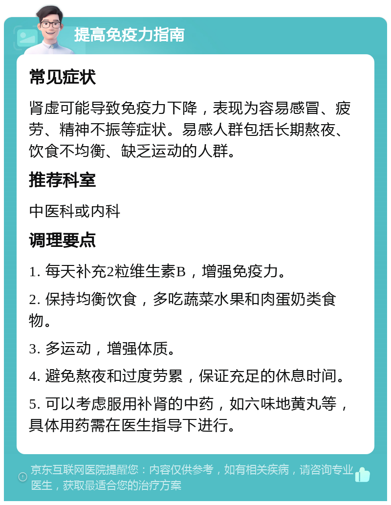 提高免疫力指南 常见症状 肾虚可能导致免疫力下降，表现为容易感冒、疲劳、精神不振等症状。易感人群包括长期熬夜、饮食不均衡、缺乏运动的人群。 推荐科室 中医科或内科 调理要点 1. 每天补充2粒维生素B，增强免疫力。 2. 保持均衡饮食，多吃蔬菜水果和肉蛋奶类食物。 3. 多运动，增强体质。 4. 避免熬夜和过度劳累，保证充足的休息时间。 5. 可以考虑服用补肾的中药，如六味地黄丸等，具体用药需在医生指导下进行。