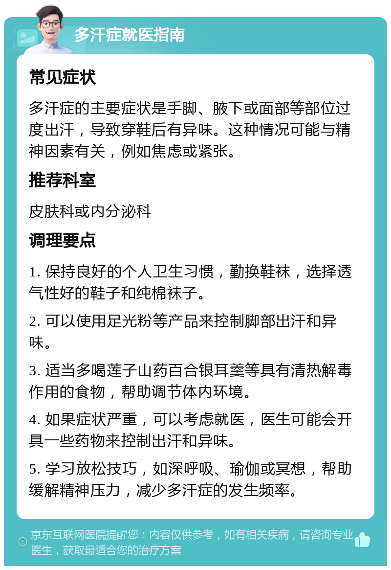 多汗症就医指南 常见症状 多汗症的主要症状是手脚、腋下或面部等部位过度出汗，导致穿鞋后有异味。这种情况可能与精神因素有关，例如焦虑或紧张。 推荐科室 皮肤科或内分泌科 调理要点 1. 保持良好的个人卫生习惯，勤换鞋袜，选择透气性好的鞋子和纯棉袜子。 2. 可以使用足光粉等产品来控制脚部出汗和异味。 3. 适当多喝莲子山药百合银耳羹等具有清热解毒作用的食物，帮助调节体内环境。 4. 如果症状严重，可以考虑就医，医生可能会开具一些药物来控制出汗和异味。 5. 学习放松技巧，如深呼吸、瑜伽或冥想，帮助缓解精神压力，减少多汗症的发生频率。