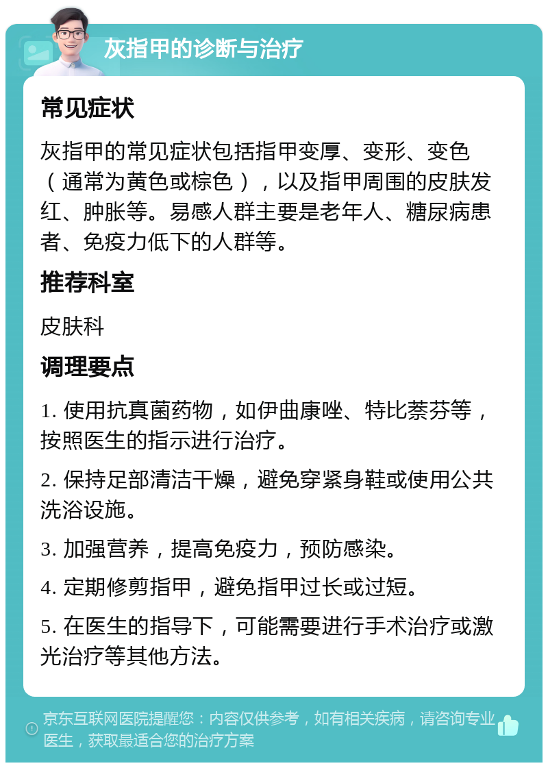 灰指甲的诊断与治疗 常见症状 灰指甲的常见症状包括指甲变厚、变形、变色（通常为黄色或棕色），以及指甲周围的皮肤发红、肿胀等。易感人群主要是老年人、糖尿病患者、免疫力低下的人群等。 推荐科室 皮肤科 调理要点 1. 使用抗真菌药物，如伊曲康唑、特比萘芬等，按照医生的指示进行治疗。 2. 保持足部清洁干燥，避免穿紧身鞋或使用公共洗浴设施。 3. 加强营养，提高免疫力，预防感染。 4. 定期修剪指甲，避免指甲过长或过短。 5. 在医生的指导下，可能需要进行手术治疗或激光治疗等其他方法。