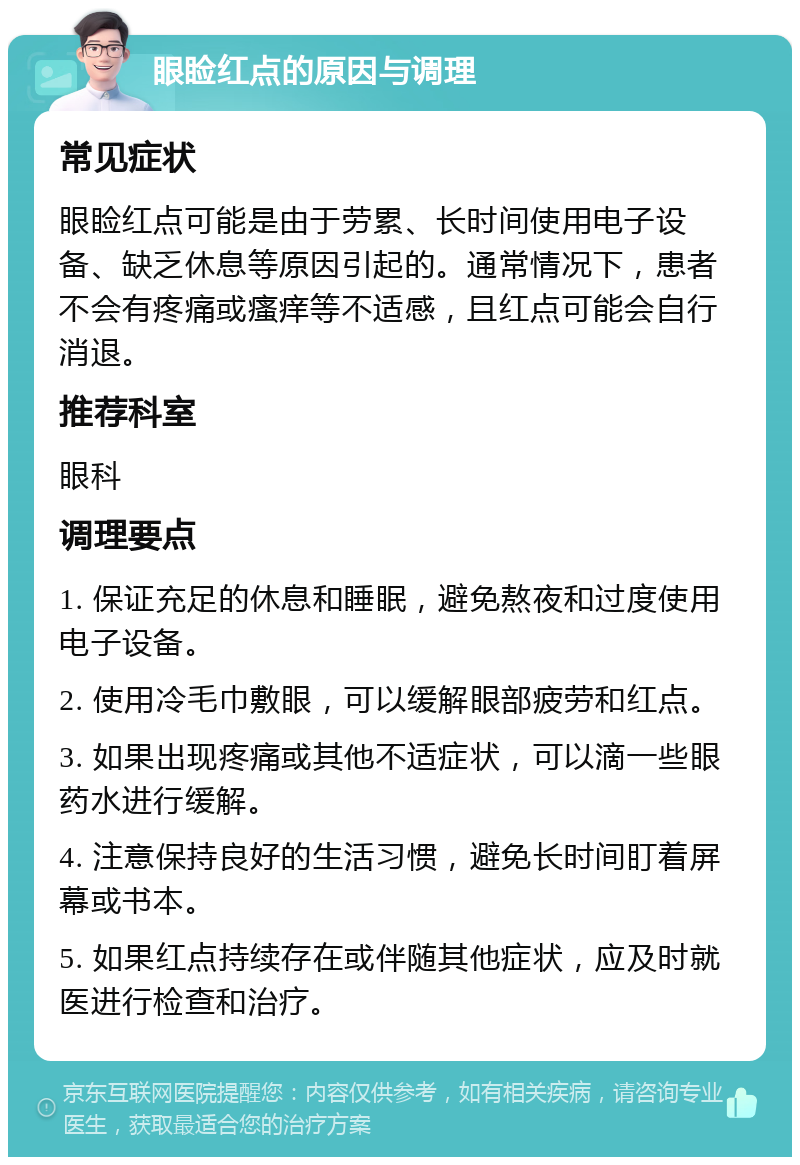 眼睑红点的原因与调理 常见症状 眼睑红点可能是由于劳累、长时间使用电子设备、缺乏休息等原因引起的。通常情况下，患者不会有疼痛或瘙痒等不适感，且红点可能会自行消退。 推荐科室 眼科 调理要点 1. 保证充足的休息和睡眠，避免熬夜和过度使用电子设备。 2. 使用冷毛巾敷眼，可以缓解眼部疲劳和红点。 3. 如果出现疼痛或其他不适症状，可以滴一些眼药水进行缓解。 4. 注意保持良好的生活习惯，避免长时间盯着屏幕或书本。 5. 如果红点持续存在或伴随其他症状，应及时就医进行检查和治疗。