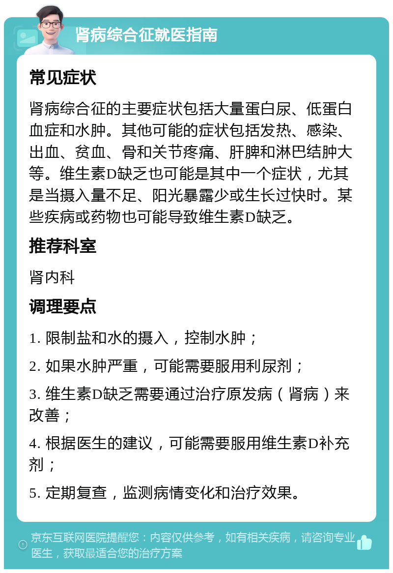 肾病综合征就医指南 常见症状 肾病综合征的主要症状包括大量蛋白尿、低蛋白血症和水肿。其他可能的症状包括发热、感染、出血、贫血、骨和关节疼痛、肝脾和淋巴结肿大等。维生素D缺乏也可能是其中一个症状，尤其是当摄入量不足、阳光暴露少或生长过快时。某些疾病或药物也可能导致维生素D缺乏。 推荐科室 肾内科 调理要点 1. 限制盐和水的摄入，控制水肿； 2. 如果水肿严重，可能需要服用利尿剂； 3. 维生素D缺乏需要通过治疗原发病（肾病）来改善； 4. 根据医生的建议，可能需要服用维生素D补充剂； 5. 定期复查，监测病情变化和治疗效果。