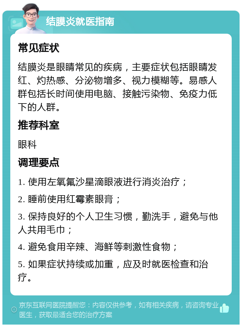 结膜炎就医指南 常见症状 结膜炎是眼睛常见的疾病，主要症状包括眼睛发红、灼热感、分泌物增多、视力模糊等。易感人群包括长时间使用电脑、接触污染物、免疫力低下的人群。 推荐科室 眼科 调理要点 1. 使用左氧氟沙星滴眼液进行消炎治疗； 2. 睡前使用红霉素眼膏； 3. 保持良好的个人卫生习惯，勤洗手，避免与他人共用毛巾； 4. 避免食用辛辣、海鲜等刺激性食物； 5. 如果症状持续或加重，应及时就医检查和治疗。