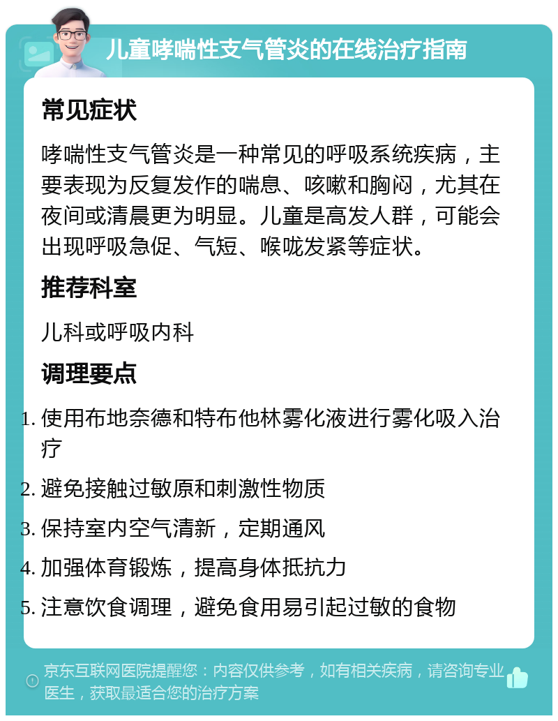 儿童哮喘性支气管炎的在线治疗指南 常见症状 哮喘性支气管炎是一种常见的呼吸系统疾病，主要表现为反复发作的喘息、咳嗽和胸闷，尤其在夜间或清晨更为明显。儿童是高发人群，可能会出现呼吸急促、气短、喉咙发紧等症状。 推荐科室 儿科或呼吸内科 调理要点 使用布地奈德和特布他林雾化液进行雾化吸入治疗 避免接触过敏原和刺激性物质 保持室内空气清新，定期通风 加强体育锻炼，提高身体抵抗力 注意饮食调理，避免食用易引起过敏的食物