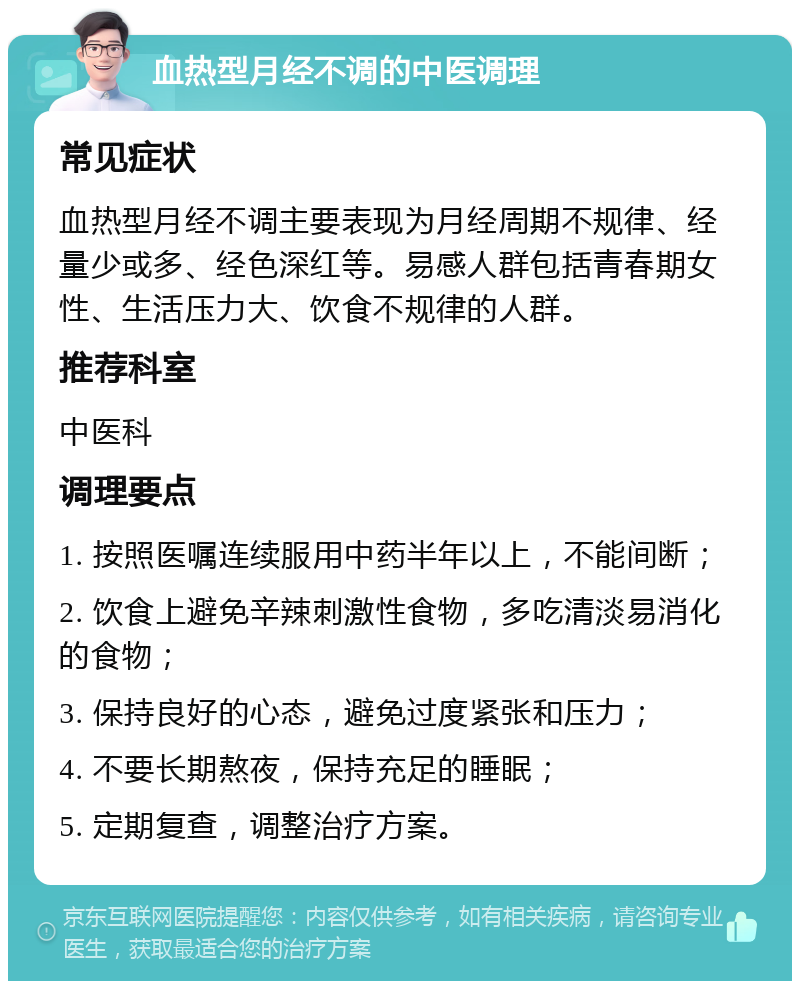 血热型月经不调的中医调理 常见症状 血热型月经不调主要表现为月经周期不规律、经量少或多、经色深红等。易感人群包括青春期女性、生活压力大、饮食不规律的人群。 推荐科室 中医科 调理要点 1. 按照医嘱连续服用中药半年以上，不能间断； 2. 饮食上避免辛辣刺激性食物，多吃清淡易消化的食物； 3. 保持良好的心态，避免过度紧张和压力； 4. 不要长期熬夜，保持充足的睡眠； 5. 定期复查，调整治疗方案。