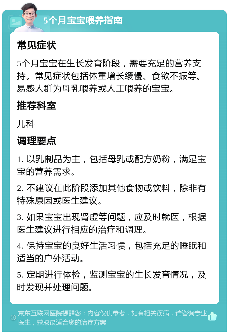 5个月宝宝喂养指南 常见症状 5个月宝宝在生长发育阶段，需要充足的营养支持。常见症状包括体重增长缓慢、食欲不振等。易感人群为母乳喂养或人工喂养的宝宝。 推荐科室 儿科 调理要点 1. 以乳制品为主，包括母乳或配方奶粉，满足宝宝的营养需求。 2. 不建议在此阶段添加其他食物或饮料，除非有特殊原因或医生建议。 3. 如果宝宝出现肾虚等问题，应及时就医，根据医生建议进行相应的治疗和调理。 4. 保持宝宝的良好生活习惯，包括充足的睡眠和适当的户外活动。 5. 定期进行体检，监测宝宝的生长发育情况，及时发现并处理问题。