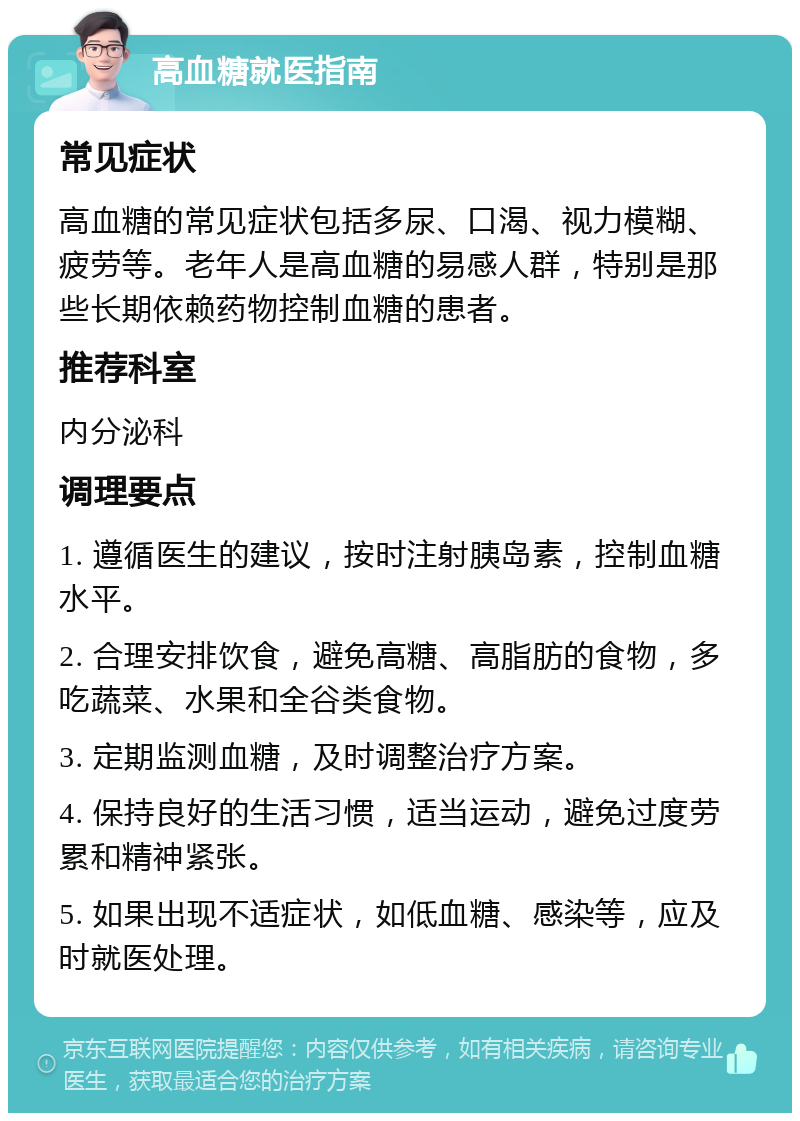 高血糖就医指南 常见症状 高血糖的常见症状包括多尿、口渴、视力模糊、疲劳等。老年人是高血糖的易感人群，特别是那些长期依赖药物控制血糖的患者。 推荐科室 内分泌科 调理要点 1. 遵循医生的建议，按时注射胰岛素，控制血糖水平。 2. 合理安排饮食，避免高糖、高脂肪的食物，多吃蔬菜、水果和全谷类食物。 3. 定期监测血糖，及时调整治疗方案。 4. 保持良好的生活习惯，适当运动，避免过度劳累和精神紧张。 5. 如果出现不适症状，如低血糖、感染等，应及时就医处理。