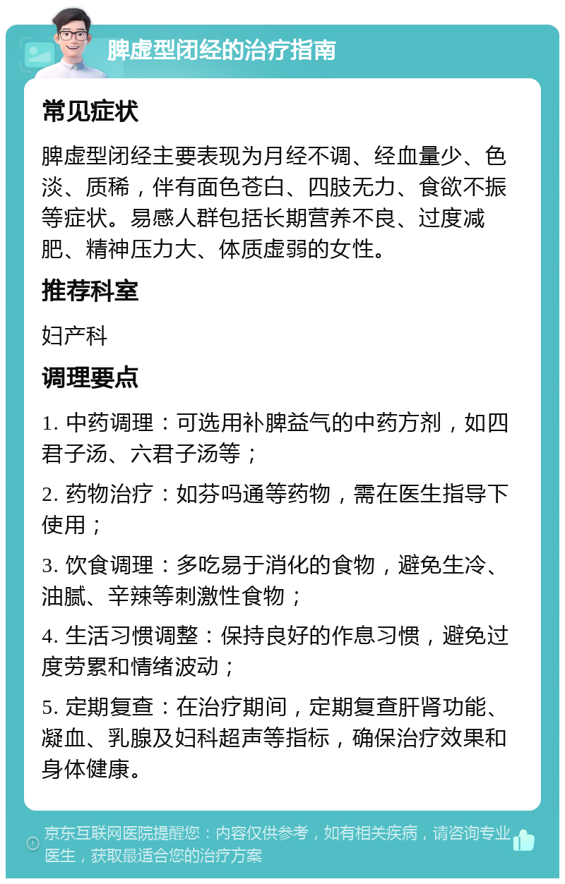 脾虚型闭经的治疗指南 常见症状 脾虚型闭经主要表现为月经不调、经血量少、色淡、质稀，伴有面色苍白、四肢无力、食欲不振等症状。易感人群包括长期营养不良、过度减肥、精神压力大、体质虚弱的女性。 推荐科室 妇产科 调理要点 1. 中药调理：可选用补脾益气的中药方剂，如四君子汤、六君子汤等； 2. 药物治疗：如芬吗通等药物，需在医生指导下使用； 3. 饮食调理：多吃易于消化的食物，避免生冷、油腻、辛辣等刺激性食物； 4. 生活习惯调整：保持良好的作息习惯，避免过度劳累和情绪波动； 5. 定期复查：在治疗期间，定期复查肝肾功能、凝血、乳腺及妇科超声等指标，确保治疗效果和身体健康。