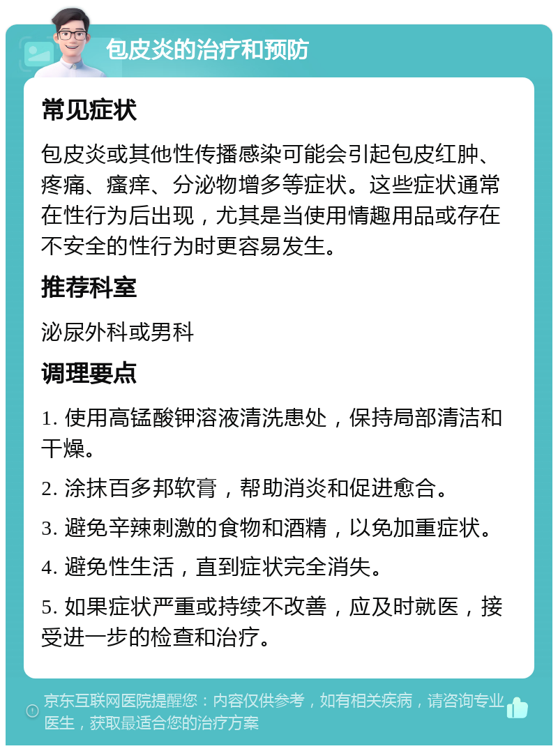 包皮炎的治疗和预防 常见症状 包皮炎或其他性传播感染可能会引起包皮红肿、疼痛、瘙痒、分泌物增多等症状。这些症状通常在性行为后出现，尤其是当使用情趣用品或存在不安全的性行为时更容易发生。 推荐科室 泌尿外科或男科 调理要点 1. 使用高锰酸钾溶液清洗患处，保持局部清洁和干燥。 2. 涂抹百多邦软膏，帮助消炎和促进愈合。 3. 避免辛辣刺激的食物和酒精，以免加重症状。 4. 避免性生活，直到症状完全消失。 5. 如果症状严重或持续不改善，应及时就医，接受进一步的检查和治疗。